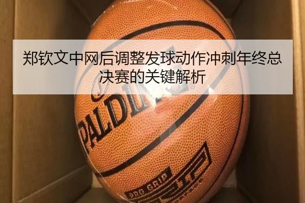 郑钦文中网后调整发球动作冲刺年终总决赛的关键解析